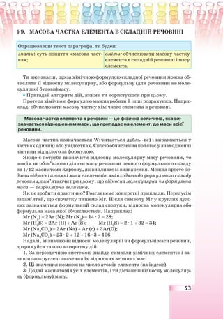 53
§ 9. МАСОВА ЧАСТКА ЕЛЕМЕНТА В СКЛАДНІЙ РЕЧОВИНІ
Опрацювавши текст параграфа, ти будеш
знати: суть поняття «масова част-
ка»;
вміти: обчислювати масову частку
елемента в складній речовині і масу
елемента.
Ти вже знаєш, що за хімічною формулою складної речовини можна об-
числити її відносну молекулярну, або формульну (для речовини не моле-
кулярної будови)масу.
• Пригадай алгоритм дій, якими ти користуєшся при цьому.
Проте за хімічною формулою можна робити й інші розрахунки. Напри-
клад, обчислювати масову частку хімічного елемента в речовині.
Масова частка елемента в речовині — це фізична величина, яка ви-
значається відношенням маси, що припадає на елемент, до маси всієї
речовини.
Масова частка позначається W(читається дубль -ве) і виражається у
частках одиниці або у відсотках. Спосіб обчислення полягає у знаходженні
частини від цілого за формулою:
Якщо є потреба визначити відносну молекулярну масу речовини, то
зовсім не обов’язково ділити масу речовини певного формульного складу
на 1/12 маси атома Карбону, як випливає із визначення. Можна просто до-
дати відносні атомні маси елементів, які входять до формульного складу
речовини, пам’ятаючи при цьому, що відносна молекулярна чи формульна
маса — безрозмірна величина.
Як це зробити практично? Розглянемо конкретні приклади. Передусім
запам’ятай, що спочатку пишемо Mr. Після символу Mr у круглих дуж-
ках зазначається формульний склад сполуки, відносна молекулярна або
формульна маса якої обчислюється. Наприклад:
Mr (N2
) = 2Ar (N); Mr (N2
) = 14 · 2 = 28;
Mr (Н2
S) = 2Ar (H) + Ar (S); Mr (Н2
S) = 2 · 1 + 32 = 34;
Mr (Na2
СО3
) = 2Ar (Na) + Ar (с) + 3Ar(О);
Mr (Na2
СО3
) = 23 · 2 + 12 + 16 · 3 = 106.
Надалі, визначаючи відносні молекулярні чи формульні маси речовин,
дотримуйся такого алгоритму дій:
1. За періодичною системою знайди символи хімічних елементів і за-
пиши заокруглені значення їх відносних атомних мас.
2. Ці значення помнож на число атомів елемента (на індекс).
3. Додай маси атомів усіх елементів, і ти дістанеш відносну молекуляр-
ну (формульну) масу.
 