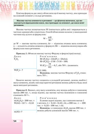 54
Хімічна формула дає змогу обчислити ще й масову частку, яка припадає
на кожний елемент у складі речовини.
Масова частка елемента в речовині — це фізична величина, що ви-
значається відношенням маси, яка припадає на елемент, до маси всієї
речовини.
Масова частка позначається W (читається дубль-ве) і виражається у
частках одиниці або у відсотках. Спосіб обчислення полягає у знаходженні
частини від цілого за формулою:
W = ,
nAr
Mr
де W — масова частка елемента; Ar — відносна атомна маса елемента;
n — кількість атомів елемента у формулі; Mr — відносна молекулярна або
формульна маса речовини.
Приклад 1. Обчисли масову частку Феруму в ферум (три) оксиді.
Д а н о:
F2
О3
Р о з в’ я з а н н я
Mr (F2
О3
) = 2Ar(Fe
) + 3Ar(о);
Mr (F2
О3
) = 2 56 + 3 16 = 160;
W (Fe
) =
54
102
= 0,7, або 70%. (изменить
112/160)
Відповідь: масова частка Феруму в F2
О3
стано-
вить 70%.
W(Fe
) = ?
Знаючи масову частку елемента в складній речовині, можна знайти і
масу елемента, який у вигляді простої речовини можна добути з будь-якої
маси вихідної речовини.
Приклад 2. Визнач, яку масу алюмінію, яку можна добути з глинозему
масою 200 тис. т, якщо відомо, що масова частка Алюмінію в глиноземі
становить 53 %.
Д а н о:
m(Al2
O3
) = 200 тис. т
W(Al) = 53 % = 0,53
Р о з в’ я з а н н я
З умови задачі відомо, що глинозем масою 1
т містить 1 т · 0,53 = 0,53 т Al, а 200 тис. т — 200
тис. т · 0,53 = 106 тис. т Al.
Відповідь: з глинозему Al2
O3
масою 200 тис. т
можна добути алюміній масою 106 тис. т.
m(Al) =?
 