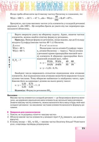 55
Якщо треба обчислити ще й масову частку Оксигену в глиноземі, то:
W(o) = 100 % —53 % = 47 %, або = W(o) =
48
0,47 47%
102
= = .
Зрозуміло, що сума масових часток усіх елементів у складній речовині
дорівнює 1, або 100%. Це потрібно брати до уваги під час перевірки пра-
вильності обчислень.
П
Е
Т
И
Т
Варто звернути увагу на обернену задачу. Адже, знаючи частки
елементів, можна знайти хімічну формулу речовини.
Приклад. Виведи формулу речовини, якщо відомо, що до її складу
входять Сульфур (масова частка 40 %) і Оксиген.
Д а н о:
W(s) = 40 %
W(o) = 60 %
Р о з в’ я з а н н я
Позначимо число атомів Сульфуру через
х, атомів Оксигену — через у. Число атомів
у речовині прямо пропорційне масовій част-
ці елемента й обернено пропорційне його
відносній атомній масі, тобто
х : у =
( )
( )
W S
Ar S
:
( )
( )
W O
Ar O
=
40
32
:
60
16
;
х : у = 1,25 : 3,75.
Sx
Oy
—?
Знайдені числа виражають кількісне відношення між атомами
елементів. Але відношення між атомами може бути виражене тільки
цілими числами. Тому обираємо найменше із знайдених чисел, при-
ймаємо його за одиницю і ділимо на нього решту чисел:
х : у =
1,25
1,25
:
3,75
1,25
= 1 : 3
Відповідь: Формула речовини SO3
.
Висновки
Масова частка елемента в складній речовині — це безрозмірна фізична вели-
чина, що дорівнює відношенню маси елемента до загальної маси речовини.
Знаючи масову частку елемента, можна визначити його масу в будь-якій масі
складної речовини і за масовими частками елементів визначити формулу ре-
човини.
Завдання для самоконтролю
1. Поясни, як ти розумієш поняття «масова частка».
2. Обчисли масові частки елементів у мінералі піриті Fe
S2
(вважати, що домішки
відсутні).
3. В якому оксиді — SO2
чи SO3
— масова частка Оксигену більша? Розв’язати
усно, а відповідь підтвердь розрахунком.
 