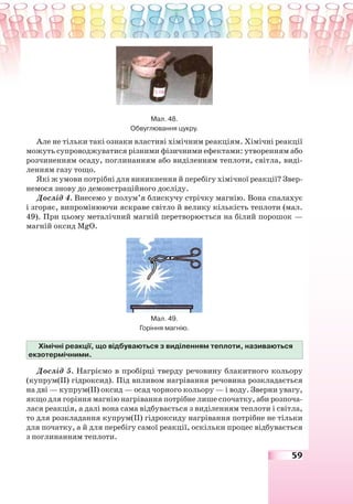 59
Мал. 48.
Обвуглювання цукру.
Але не тільки такі ознаки властиві хімічним реакціям. Хімічні реакції
можуть супроводжуватися різними фізичними ефектами: утворенням або
розчиненням осаду, поглинанням або виділенням теплоти, світла, виді-
ленням газу тощо.
Які ж умови потрібні для виникнення й перебігу хімічної реакції? Звер-
немося знову до демонстраційного досліду.
Дослід 4. Внесемо у полум’я блискучу стрічку магнію. Вона спалахує
і згоряє, випромінюючи яскраве світло й велику кількість теплоти (мал.
49). При цьому металічний магній перетворюється на білий порошок —
магній оксид MgO.
Мал. 49.
Горіння магнію.
Хімічні реакції, що відбуваються з виділенням теплоти, називаються
екзотермічними.
Дослід 5. Нагріємо в пробірці тверду речовину блакитного кольору
(купрум(ІІ) гідроксид). Під впливом нагрівання речовина розкладається
на дві — купрум(ІІ) оксид — осад чорного кольору — і воду. Зверни увагу,
якщо для горіння магнію нагрівання потрібне лише спочатку, аби розпоча-
лася реакція, а далі вона сама відбувається з виділенням теплоти і світла,
то для розкладання купрум(ІІ) гідроксиду нагрівання потрібне не тільки
для початку, а й для перебігу самої реакції, оскільки процес відбувається
з поглинанням теплоти.
 