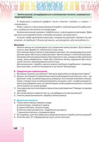 60
Хімічні реакції, які відбуваються з поглинанням теплоти, називаються
ендотермічними.
У перекладі з грецької префікс «екзо» означає «ззовні», а «ендо» —
«всередину».
Отже, однією з умов виникнення й перебігу хімічної реакції здебільшо-
го є нагрівання до певної температури.
Іншою важливою умовою є подрібнення і переміщування речовин. Цим
досягається щонайтісніше стикання речовин, які реагують.
А якщо треба припинити реакцію, наприклад реакцію горіння під час
пожежі, то треба роз’єднати речовини, що реагують, або охолодити їх.
Висновки
Фізичні явища не супроводжуються утворенням нових речовин. Вони виявля-
ються у зміні форми тіл, агрегатного стану тощо.
Суть хімічних явищ полягає у перетворенні речовин, яке супроводжується утво-
ренням однієї або кількох нових речовин. Хімічне явище і є хімічною реакцією.
Ознаками хімічної реакції можуть бути виділення газу, утворення або зникнення
осаду, зміна забарвлення, поява або зникнення запаху, виділення або погли-
нання теплоти, випромінювання світла тощо.
Для виникнення і перебігу хімічної реакції необхідно подрібнення і переміщу-
вання речовин, а часто й нагрівання їх до певної температури.
Завдання для самоконтролю
1. Які явища належать до хімічних? Чим вони відрізняються від фізичних явищ?
2. Визнач, які процеси із перелічених нижче можна віднести до хімічних, а які — до
фізичних і чому: а) зимою вода в річці замерзає; б) зі скла виготовляють пляшки,
банки, стакани тощо; в) повітря розділяють на кисень і азот; г) нафту використо-
вують для добування гуми; д) горіння водню; е) фільтрування розчину; є) восени
листя жовкне; ж) залізо іржавіє.
3. Чим відрізняються екзотермічні реакції від ендотермічних? Наведи по одному
прикладу.
4. Які ознаки можуть свідчити про те, що відбувається хімічна реакція?
5. Поясни умови виникнення і перебігу хімічної реакції.
Додаткові завдання
6. Тільки хімічні явища наведені в ряду
А кипіння води, утворення туману;
Б горіння бензину, танення льоду;
В світіння електролампочки, подрібнення речовини;
Г прокисання молока, спалювання дров.
7. Як ти думаєш, для чого треба знати умови виникнення і перебігу хімічних реакцій?
8. Розглянь мал. 47 і сформулюй до нього кілька запитань.
 