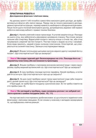 61
ПРАКТИЧНА РОБОТА 4
Дослідження фізичних і хімічних явищ
На даному занятті тобі потрібно самостійно виконати деякі досліди, де відбу-
ватимуться фізичні або хімічні явища. Перед тим як почати виконувати досліди,
уважно прочитай інструкцію, перевір наявність необхідного обладнання й речовин.
Лише після цього починай виконувати дослід, дотримуючись відомих тобі правил
роботи в хімічному кабінеті і правил техніки безпеки.
Дослід 1. Налий у хімічний стакан трохи води. У штативі закріпи кільце. Поклади
на нього сітку, яка забезпечить рівномірне нагрівання стакану. Під сіткою запали
пальник або спиртівку. Відрегулюй полум’я і висоту кільця з сіткою так, аби сітка
нагрівалася у верхній частині полум’я. Постав стакан з водою на сітку і нагрівай.
Коли вода закипить, накрий стакан скляною пластинкою. Спостерігай, що утво-
рюється на скляній пластинці. Запиши спостережувані явища.
Дослід 2. Візьми тигельними щипцями кусочок мідного дроту і нагрівай його у
полум’ї. Що спостерігається? Що це засвідчує?
Увага! Не клади гарячий дріт безпосередньо на стіл. Поклади його на
керамічну пластинку або вогнезахисту прокладку
Дослід 3. Візьми пробірку з прозорим розчином вапняної води і через одно-
разову трубку видихай вуглекислий газ. Що спостерігається? Що це засвідчує?
Дослід 4. В суху пробірку поклади кусочок парафіну. Нагрій пробірку, а потім
дай їй остигнути. Що спостерігається і про що це свідчить?
Дослід 5. На дно сухої пробірки насип трохи кристалічної соди (аби покрити
дно) і долий трохи оцту. Що спостерігається? Що це засвідчує?
• Пригадай, як треба брати посудину з розчином (мал. 9) і як треба ставити на
стіл пробки (мал. 8).
Увага! Не заглядай у пробірку, куди наливаєш розчин і не забувай зні-
мати краплю з шийки посудини (мал. 10, 11)
На підставі своїх спостережень зроби висновки: а) що спільного і відмінного між
фізичними і хімічними явищами; б) які ознаки у кожному з випадків засвідчували
те, що відбувалась хімічна реакція.
 