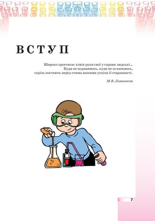 7
В С Т У П
Широко простягає хімія руки свої у справи людські…
Куди не подивимось, куди не оглянемось,
скрізь постають перед очима нашими успіхи її старанності.
М.В. Ломоносов
 