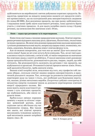 9
здійснюються на виробництві з метою добування корисних продуктів. За-
здалегідь приречене на невдачу намагання назвати усі продукти хіміч-
ної промисловості, що на сьогоднішній день використовуються людиною
(їх понад 60 000). Для розуміння процесів, що при цьому здійснюються,
і керування ними треба знати властивості речовин, їхню здатність брати
участь у хімічних процесах. А для цього потрібно знати склад і будову
речовин, що неможливо без вивчення хімії. Отже,
Хімія — наука про речовини та їх перетворення.
Хімія тісно пов’язана з іншими природничими науками. Хімічні перетво-
ренняречовинвідіграютьважливурольуфізичних,біологічних,геологічних
таіншихпроцесах.Намежіміжрізнимиприродничиминаукамивиникають
іуспішнорозвиваютьсяновінауки,наприкладядернахімія,космохімія,гео-
хімія, агрохімія, біохімія, фізична хімія і хімічна фізика та ін.
Але ти можеш заперечити, для чого все це знати? Для чого взагалі ви-
вчати хімію? Адже не всі учні хочуть бути хіміками. Так, не всі твої одно-
класники стануть хіміками, а втім ні тобі, ні твоїм товаришам по навчанню
без хімічних знань у житті не обійтися. У школі вивчення хімії допоможе
краще зрозуміти біологію, різноманітність рослин, тварин, людей, що тебе
оточують. Ця різноманітність залежить від речовин і тих процесів, що
відбуваються в організмі. Речовини й хімічні процеси вивчає хімія. Отже,
щоб зрозуміти біологію, треба вивчати хімію.
Знання хімії потрібні всім, незалежно від того, яку професію собі лю-
дина обирає, оскільки хімічні знання широко використовують в прак-
тичній діяльності людини. Так, металург за допомоги хімічних реакцій
перетворює руду на чавун і сталь, які необхідні для будування верста-
тів, машин, різних металевих виробів. Енергетик добуває електричну й
механічну енергію головним чином за допомоги перетворення хімічної
енергії природного палива. Всі
вони мають знати властивості ре-
човин і суть хімічних процесів,
що відбуваються, аби вміло ке-
рувати ними.
Будівельник змішує порошок
цементу з водою та піском і отри-
мує цементний розчин, яким
скріплює цеглу або блоки під час
будівництва споруд. Він також
має знати, які хімічні процеси
викликають тужавіння цементу,
щоб виготовити цемент потрібної
марки. (мал. 2) Мал. 2. Укладка цегли
 