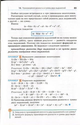 14. Произведение разности и суммы двух выражений 89
Особые ситуации встречаются и при умножении многочленов.
Рассмотрим частный случай, когда в произведении двух много­
членов один из них представляет собой разность двух выражений,
а другой — их сумму.
Имеем:
(а - 6) (а + 6) = а 2+ аЪ- Ъа - Ъ2= а 2- 62.
Получили тождество
(а - 6) (а + Ь) = а2- Ъ2
Теперь при умножении разности выражений на их сумму можно
сократить работу, сразу записав результат — разность квадратов
этих выражений. Поэтому это тождество называют формулой со­
кращенного умножения. Ее выражает следующее правило:
произведение разности двух выражений и их суммы равно
разности квадратов этих выражений.
ПРИМЕР 1 Выполните умножение многочленов:
1) (2а - 56) (2а + 56);
2) (у2 + Зх4) (Зх4 - у2);
3) (-4 тп - р) (4тп - р).
Р е ш е н и е . 1) (2а - 56) (2а + 56) = (2а)2 - (56)2= 4а2 - 2562.
2) (у2+ Зх4) (Зх4- у2) =(Зх4+ у2) (Зх4- у2) = (Зх4)2- (у2)2= 9х8- у 
3) (-4 тп - р) (4тп - р) = (-р - 4тп) (-р + 4тп) =
= (-р)2 - (4тп)2 =р2 - 16т2п2. •
ПРИМЕР 2 Упростите выражение:
1) (6 - 3) (6 + 3) - (26 + 1)(26 - 1);
2) -2 х (х + 5) (5 - х);
3) (а3 - 2) (а3 + 2) (а6 + 4).
Р е ш е ние . 1) (6 - 3) (6 + 3) - (26 + 1) (26 - 1) =
= 62 - 9 - (462 - 1) = 62 - 9 - 462 + 1 = -362 - 8.
2) -2 х (х + 5) (5 - х) = -2 х (25 - х2) = -50х + 2х3.
3) Применив дважды формулу произведения разности и суммы
двух выражений, получим:
(а3 - 2) (а3 + 2) (а® + 4) = (а6 - 4) (а6 + 4) = а 12 - 16. •
9 -------------- — ------------------
1. Чему равно произведение разности двух выражений и их суммы?
2. Запишите формулу произведения разности и суммы двух выра­
жений.
 