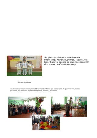 На фото: (з ліва на право) Анадим
Олександр, Кожокар Дмитро, Туранський
Іван. В центрі тренер та віце-президент СК
«Екстрим» Цимбал Олександр
Мильні бульбашки
Бульбашкове свято для вашої дитини! Вистава-гра "Всі ми бульбашка одна". У програмі: ігри, великі
бульбашки, що танцюють, бульбашкові фокуси, людина у бульбашці.
 