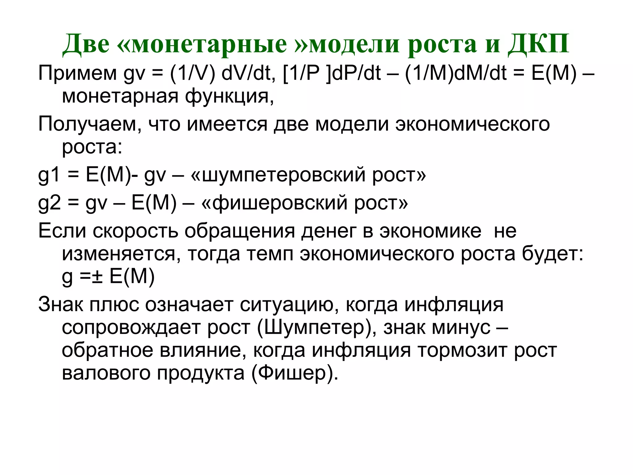 Две «монетарные »модели роста и ДКП
Примем gv = (1/V) dV/dt, [1/P ]dP/dt – (1/M)dM/dt = E(M) –
монетарная функция,
Получаем, что имеется две модели экономического
роста:
g1 = E(M)- gv – «шумпетеровский рост»
g2 = gv – E(M) – «фишеровский рост»
Если скорость обращения денег в экономике не
изменяется, тогда темп экономического роста будет:
g =± E(M)
Знак плюс означает ситуацию, когда инфляция
сопровождает рост (Шумпетер), знак минус –
обратное влияние, когда инфляция тормозит рост
валового продукта (Фишер).
 