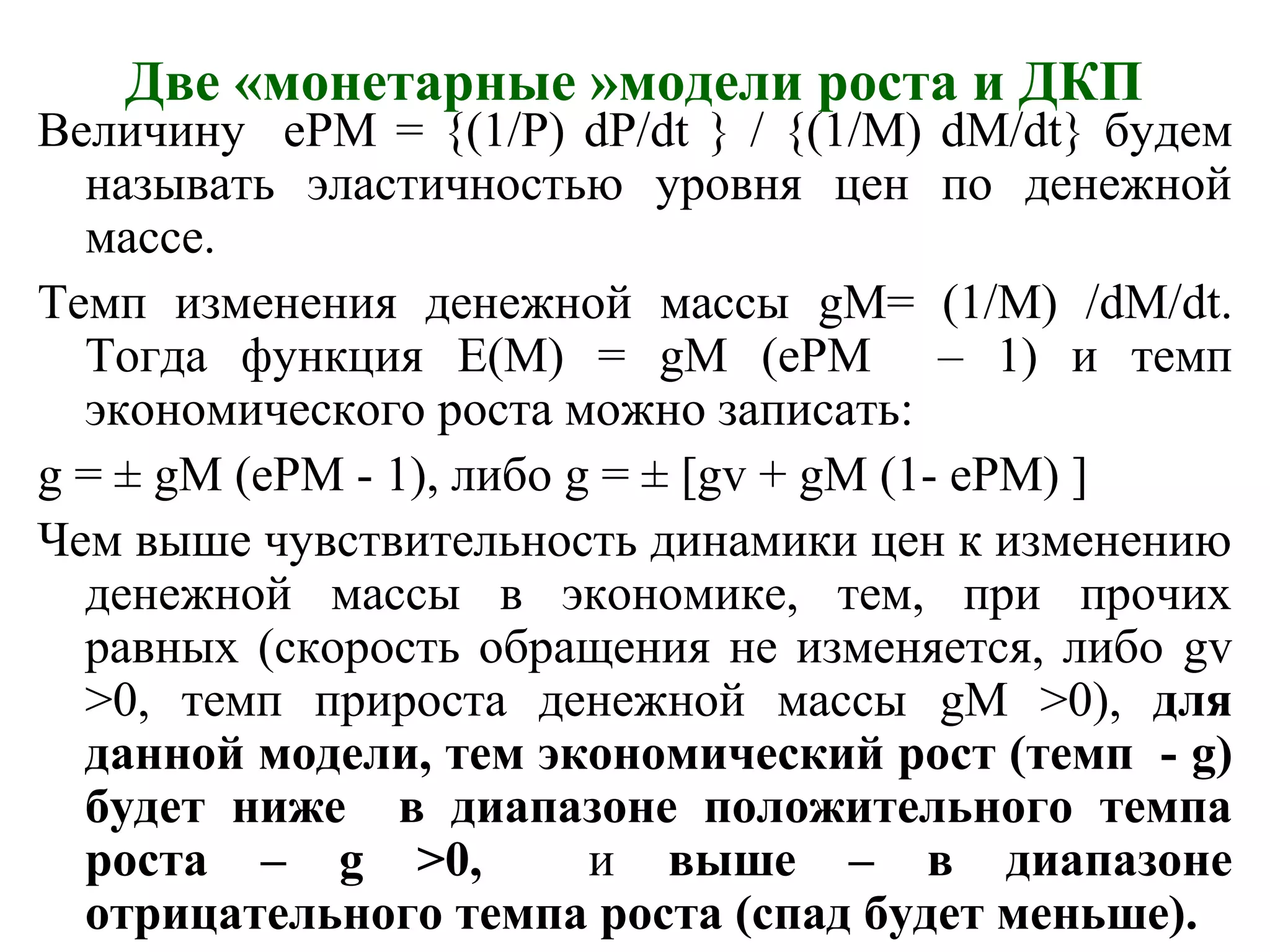Две «монетарные »модели роста и ДКП
Величину еPM = {(1/P) dP/dt } / {(1/M) dM/dt} будем
называть эластичностью уровня цен по денежной
массе.
Темп изменения денежной массы gM= (1/M) /dM/dt.
Тогда функция E(M) = gM (ePM – 1) и темп
экономического роста можно записать:
g = ± gM (ePM - 1), либо g = ± [gv + gM (1- ePM) ]
Чем выше чувствительность динамики цен к изменению
денежной массы в экономике, тем, при прочих
равных (скорость обращения не изменяется, либо gv
>0, темп прироста денежной массы gM >0), для
данной модели, тем экономический рост (темп - g)
будет ниже в диапазоне положительного темпа
роста – g >0, и выше – в диапазоне
отрицательного темпа роста (спад будет меньше).
 
