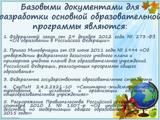 FokinaLida.75@mail.ru
Базовыми документами для
разработки основной образовательной
программы являются:
1. Федеральный закон от 29 декабря 2012 года № 273-ФЗ
«Об образовании в Российской Федерации»
2. Приказ Минобрнауки от 03 июня 2011 годы № 1994 «Об
утверждении федерального базисного учебного плана и
примерных учебных планов для образовательных учреждений
Российской Федерации, реализующих программы общего
образования»
3. Федеральные государственные образовательные стандарты
4. СанПиН 2.4.2.2821-10 «Санитарно-эпидемиологические
требования к условиям и организации обучения в
общеобразовательных учреждениях»
5. Распоряжение Правительства Российской Федерации от 7
сентября 2010 г. № 1507-р «Об утверждении Плана
действий по модернизации общего образования на 2011 –
2015 годы»
 