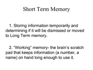 Short Term Memory
1. Storing information temporarily and
determining if it will be dismissed or moved
to Long Term memory.
2. “Working” memory- the brain’s scratch
pad that keeps information (a number, a
name) on hand long enough to use it.
 