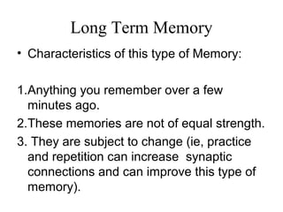 Long Term Memory
• Characteristics of this type of Memory:
1.Anything you remember over a few
minutes ago.
2.These memories are not of equal strength.
3. They are subject to change (ie, practice
and repetition can increase synaptic
connections and can improve this type of
memory).
 