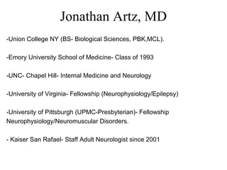 Jonathan Artz, MD
-Union College NY (BS- Biological Sciences, PBK,MCL).
-Emory University School of Medicine- Class of 1993
-UNC- Chapel Hill- Internal Medicine and Neurology
-University of Virginia- Fellowship (Neurophysiology/Epilepsy)
-University of Pittsburgh (UPMC-Presbyterian)- Fellowship
Neurophysiology/Neuromuscular Disorders.
- Kaiser San Rafael- Staff Adult Neurologist since 2001
 