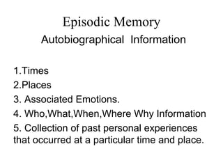 Episodic Memory
Autobiographical Information
1.Times
2.Places
3. Associated Emotions.
4. Who,What,When,Where Why Information
5. Collection of past personal experiences
that occurred at a particular time and place.
 