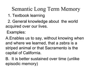 Semantic Long Term Memory
1. Textbook learning
2. General knowledge about the world
acquired over our lives.
Examples:
A.Enables us to say, without knowing when
and where we learned, that a zebra is a
striped animal or that Sacramento is the
capital of California.
B. It is better sustained over time (unlike
episodic memory)
 
