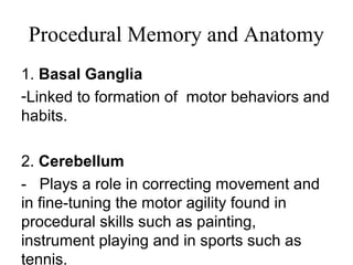 Procedural Memory and Anatomy
1. Basal Ganglia
-Linked to formation of motor behaviors and
habits.
2. Cerebellum
- Plays a role in correcting movement and
in fine-tuning the motor agility found in
procedural skills such as painting,
instrument playing and in sports such as
tennis.
 