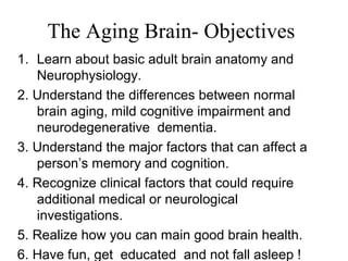 The Aging Brain- Objectives
1. Learn about basic adult brain anatomy and
Neurophysiology.
2. Understand the differences between normal
brain aging, mild cognitive impairment and
neurodegenerative dementia.
3. Understand the major factors that can affect a
person’s memory and cognition.
4. Recognize clinical factors that could require
additional medical or neurological
investigations.
5. Realize how you can main good brain health.
6. Have fun, get educated and not fall asleep !
 