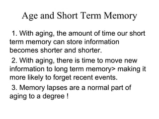 Age and Short Term Memory
1. With aging, the amount of time our short
term memory can store information
becomes shorter and shorter.
2. With aging, there is time to move new
information to long term memory> making it
more likely to forget recent events.
3. Memory lapses are a normal part of
aging to a degree !
 