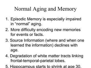 Normal Aging and Memory
1. Episodic Memory is especially impaired
in “normal” aging.
2. More difficulty encoding new memories
for events or facts.
3. Source Information (where and when one
learned the information) declines with
age.
4. Degradation of white matter tracts linking
frontal-temporal-parietal lobes.
5. Hippocampus starts to shrink at age 30.
 