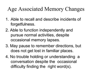 Age Associated Memory Changes
1. Able to recall and describe incidents of
forgetfulness.
2. Able to function independently and
pursue normal activities, despite
occasional memory lapses.
3. May pause to remember directions, but
does not get lost in familiar places.
4. No trouble holding or understanding a
conversation despite the occasional
difficulty finding the right word(s).
 