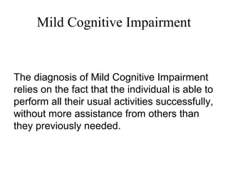 Mild Cognitive Impairment
The diagnosis of Mild Cognitive Impairment
relies on the fact that the individual is able to
perform all their usual activities successfully,
without more assistance from others than
they previously needed.
 