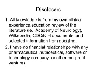 Disclosers
1. All knowledge is from my own clinical
experience,education,review of the
literature (ie, Academy of Neurology),
Wilkepedia, CDC/NIH documents and
selected information from googling.
2. I have no financial relationships with any
pharmaceutical,nutriceutical, software or
technology company or other for- profit
ventures.
 