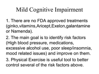 Mild Cognitive Impairment
1. There are no FDA approved treatments
(ginko,vitamins,Aricept,Exelon,galantamine
or Namenda).
2. The main goal is to identify risk factors
(High blood pressure, medications,
excessive alcohol use, poor sleep/insomnia,
mood related issues) and improve on them.
3. Physical Exercise is useful tool to better
control several of the risk factors above.
 