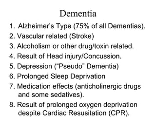 Dementia
1. Alzheimer’s Type (75% of all Dementias).
2. Vascular related (Stroke)
3. Alcoholism or other drug/toxin related.
4. Result of Head injury/Concussion.
5. Depression (“Pseudo” Dementia)
6. Prolonged Sleep Deprivation
7. Medication effects (anticholinergic drugs
and some sedatives).
8. Result of prolonged oxygen deprivation
despite Cardiac Resusitation (CPR).
 