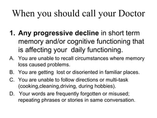 When you should call your Doctor
1. Any progressive decline in short term
memory and/or cognitive functioning that
is affecting your daily functioning.
A. You are unable to recall circumstances where memory
loss caused problems.
B. You are getting lost or disoriented in familiar places.
C. You are unable to follow directions or multi-task
(cooking,cleaning,driving, during hobbies).
D. Your words are frequently forgotten or misused;
repeating phrases or stories in same conversation.
 