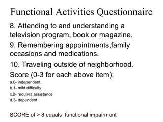 Functional Activities Questionnaire
8. Attending to and understanding a
television program, book or magazine.
9. Remembering appointments,family
occasions and medications.
10. Traveling outside of neighborhood.
Score (0-3 for each above item):
a.0- independent.
b.1- mild difficulty
c.2- requires assistance
d.3- dependent
SCORE of > 8 equals functional impairment
 