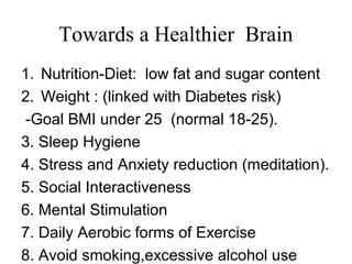 Towards a Healthier Brain
1. Nutrition-Diet: low fat and sugar content
2. Weight : (linked with Diabetes risk)
-Goal BMI under 25 (normal 18-25).
3. Sleep Hygiene
4. Stress and Anxiety reduction (meditation).
5. Social Interactiveness
6. Mental Stimulation
7. Daily Aerobic forms of Exercise
8. Avoid smoking,excessive alcohol use
 