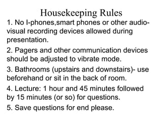 Housekeeping Rules
1. No I-phones,smart phones or other audio-
visual recording devices allowed during
presentation.
2. Pagers and other communication devices
should be adjusted to vibrate mode.
3. Bathrooms (upstairs and downstairs)- use
beforehand or sit in the back of room.
4. Lecture: 1 hour and 45 minutes followed
by 15 minutes (or so) for questions.
5. Save questions for end please.
 