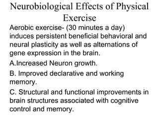 Neurobiological Effects of Physical
Exercise
Aerobic exercise- (30 minutes a day)
induces persistent beneficial behavioral and
neural plasticity as well as alternations of
gene expression in the brain.
A.Increased Neuron growth.
B. Improved declarative and working
memory.
C. Structural and functional improvements in
brain structures associated with cognitive
control and memory.
 