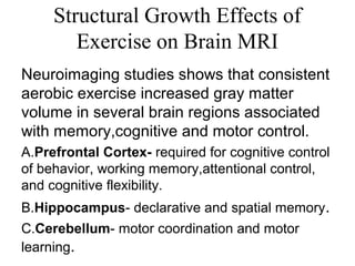 Structural Growth Effects of
Exercise on Brain MRI
Neuroimaging studies shows that consistent
aerobic exercise increased gray matter
volume in several brain regions associated
with memory,cognitive and motor control.
A.Prefrontal Cortex- required for cognitive control
of behavior, working memory,attentional control,
and cognitive flexibility.
B.Hippocampus- declarative and spatial memory.
C.Cerebellum- motor coordination and motor
learning.
 