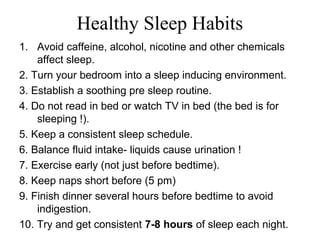 Healthy Sleep Habits
1. Avoid caffeine, alcohol, nicotine and other chemicals
affect sleep.
2. Turn your bedroom into a sleep inducing environment.
3. Establish a soothing pre sleep routine.
4. Do not read in bed or watch TV in bed (the bed is for
sleeping !).
5. Keep a consistent sleep schedule.
6. Balance fluid intake- liquids cause urination !
7. Exercise early (not just before bedtime).
8. Keep naps short before (5 pm)
9. Finish dinner several hours before bedtime to avoid
indigestion.
10. Try and get consistent 7-8 hours of sleep each night.
 