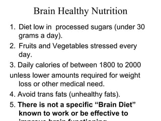 Brain Healthy Nutrition
1. Diet low in processed sugars (under 30
grams a day).
2. Fruits and Vegetables stressed every
day.
3. Daily calories of between 1800 to 2000
unless lower amounts required for weight
loss or other medical need.
4. Avoid trans fats (unhealthy fats).
5. There is not a specific “Brain Diet”
known to work or be effective to
 