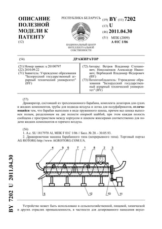 ОПИСАНИЕ
ПОЛЕЗНОЙ
МОДЕЛИ К
ПАТЕНТУ
(12)
РЕСПУБЛИКА БЕЛАРУСЬ
НАЦИОНАЛЬНЫЙ ЦЕНТР
ИНТЕЛЛЕКТУАЛЬНОЙ
СОБСТВЕННОСТИ
(19) BY (11) 7202
(13) U
(46) 2011.04.30
(51) МПК (2009)
A 01C 1/06
(54) ДРАЖИРАТОР
(21) Номер заявки: u 20100797
(22) 2010.09.22
(71) Заявитель: Учреждение образования
"Белорусский государственный аг-
рарный технический университет"
(BY)
(72) Авторы: Ветров Владимир Степано-
вич; Николаенков Александр Ивано-
вич; Вербицкий Владимир Федорович
(BY)
(73) Патентообладатель: Учреждение обра-
зования "Белорусский государствен-
ный аграрный технический универси-
тет" (BY)
(57)
Дражиратор, состоящий из трехсекционного барабана, комплекта дозаторов для сухих
и жидких компонентов, трубы для подвода воздуха и лотка для полуфабрикатов, отлича-
ющийся тем, что барабан выполнен в виде пружинного шнека, причем вал шнека выпол-
нен полым, разделенным на две полости опорной шайбой, при этом каждая полость
сообщена с пространством между корпусом и шнеком жиклерами соответственно для по-
дачи жидких компонентов и горячего воздуха.
(56)
1. А.с. SU 1817970 Al, МПК F 01C 1/06 // Бюл. № 20. - 30.05.93.
2. Дражировочная машина барабанного типа (непрерывного типа). Торговый портал
AG ROTORG http://www AGROTORG.COM.UA.
Устройство может быть использовано в сельскохозяйственной, пищевой, химической
и других отраслях промышленности, в частности для дозированного нанесения вкусо-
BY7202U2011.04.30
 