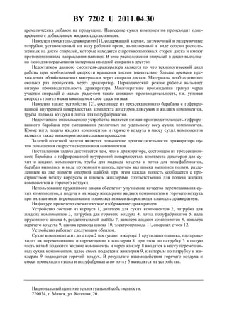 BY 7202 U 2011.04.30
ароматических добавок на продукцию. Нанесение сухих компонентов происходит одно-
временно с добавлением жидких составляющих.
Известен смеситель-дражиратор [1], содержащий корпус, загрузочный и разгрузочные
патрубки, установленный на валу рабочий орган, выполненный в виде соосно располо-
женных на диске спиралей, которые находятся с противоположных сторон диска и имеют
противоположные направления навивок. В зоне расположения спиралей в диске выполне-
но окно для пересыпания материала из одной спирали в другую.
Недостатком данного смесителя-дражиратора является то, что технологический цикл
работы при необходимой скорости вращения дисков значительно больше времени про-
хождения обрабатываемых материалов через спирали дисков. Материалы необходимо не-
сколько раз пропускать через дражиратор. Периодический режим работы вызывает
низкую производительность дражиратора. Многократные прохождения гранул через
участки спиралей с малым радиусом также снижают производительность, т.к. угловая
скорость гранул в скатывающемся слое здесь низкая.
Известно также устройство [2], состоящее из трехсекционного барабана с гофриро-
ванной внутренней поверхностью, комплекта дозаторов для сухих и жидких компонентов,
трубы подвода воздуха и лотка для полуфабрикатов.
Недостатком описываемого устройства является низкая производительность гофриро-
ванного барабана при смешивании различных по удельному весу сухих компонентов.
Кроме того, подача жидких компонентов и горячего воздуха в массу сухих компонентов
является также низкопроизводительным процессом.
Задачей полезной модели является повышение производительности дражиратора пу-
тем повышения скорости смешивания компонентов.
Поставленная задача достигается тем, что в дражираторе, состоящем из трехсекцион-
ного барабана с гофрированной внутренней поверхностью, комплекта дозаторов для су-
хих и жидких компонентов, трубы для подвода воздуха и лотка для полуфабрикатов,
барабан выполнен в виде пружинного шнека, причем вал шнека выполнен полым, разде-
ленным на две полости опорной шайбой, при этом каждая полость сообщается с про-
странством между корпусом и шнеком жиклерами соответственно для подачи жидких
компонентов и горячего воздуха.
Использование пружинного шнека обеспечит улучшение качества перемешивания су-
хих компонентов, а подача в их массу жиклерами жидких компонентов и горячего воздуха
при их взаимном перемешивании позволяет повысить производительность дражиратора.
На фигуре приведено схематическое изображение дражиратора.
Устройство состоит из корпуса 1, дозатора для сухих компонентов 2, патрубка для
жидких компонентов 3, патрубка для горячего воздуха 4, лотка полуфабрикатов 5, вала
пружинного шнека 6, разделительной шайбы 7, жиклера жидких компонентов 8, жиклера
горячего воздуха 9, шкива привода шнека 10, электропривода 11, опорных стоек 12.
Устройство работает следующим образом.
Сухие компоненты из дозатора 2 поступают в корпус 1 крутильного шнека, где проис-
ходит их перемешивание и перемещение к жиклерам 8, при этом по патрубку 3 в полую
часть вала 6 подаются жидкие компоненты и через жиклер 8 вводятся в массу перемешан-
ных сухих компонентов, далее смесь подается к жиклерам 9, к которым по патрубку и жи-
клерам 9 подводится горячий воздух. В результате взаимодействия горячего воздуха и
смеси происходит сушка и полуфабрикаты по лотку 5 выводятся из устройства.
Национальный центр интеллектуальной собственности.
220034, г. Минск, ул. Козлова, 20.
 