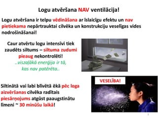 3
Logu atvēršana ir telpu vēdināšana ar īslaicīgu efektu un nav
pietiekama nepārtrauktai cilvēka un konstrukciju veselīgas vides
nodrošināšanai!
Logu atvēršana NAV ventilācija!
Siltinātā vai labi blīvētā ēkā pēc loga
aizvēršanas cilvēka radītais
piesārņojums atgūst paaugstinātu
līmeni ~ 30 minūšu laikā!
Caur atvērtu logu intensīvi tiek
zaudēts siltums – siltuma zudumi
pieaug nekontrolēti!
..viszaļākā enerģija ir tā,
kas nav patērēta..
VESELĪBA!
 