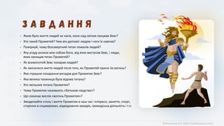 ©Химинець А.А. https://svitliteraturu.com/
• Яким було життя людей за часів, коли над світом панував Зевс?
• Хто такий Прометей? Чим він допоміг людям і чого їх навчив?
• Поміркуй, чому безсмертний титан пожалів людей?
• Яку угоду уклали між собою боги, від яких виступав Зевс, і люди,
яких захищав титан Прометей?
• Як всемогутній Зевс покарав людей?
• Як змінилося життя людей після того, як Прометей приніс їм вогонь?
• Яке страшне покарання вигадав для Прометея Зевс?
• Яка велика таємниця була відома титану?
• Хто звільнив титана Прометея?
• Чому Прометея називають «батьком людства»?
• Що означає вислів «вогонь Прометея»?
• Змоделюйте стиль і життя Прометея в наш час: інтереси, заняття, спорт,
сторінки в соцмережах, відвідування заходів, громадська діяльність і т.п.
 
