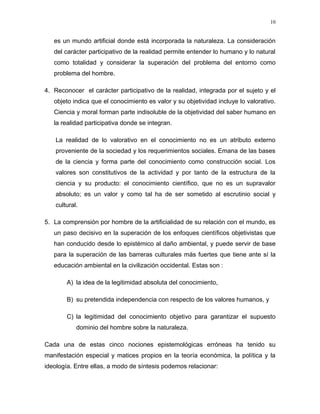 es un mundo artificial donde está incorporada la naturaleza. La consideración
del carácter participativo de la realidad permite entender lo humano y lo natural
como totalidad y considerar la superación del problema del entorno como
problema del hombre.
4. Reconocer el carácter participativo de la realidad, integrada por el sujeto y el
objeto indica que el conocimiento es valor y su objetividad incluye lo valorativo.
Ciencia y moral forman parte indisoluble de la objetividad del saber humano en
la realidad participativa donde se integran.
La realidad de lo valorativo en el conocimiento no es un atributo externo
proveniente de la sociedad y los requerimientos sociales. Emana de las bases
de la ciencia y forma parte del conocimiento como construcción social. Los
valores son constitutivos de la actividad y por tanto de la estructura de la
ciencia y su producto: el conocimiento científico, que no es un supravalor
absoluto; es un valor y como tal ha de ser sometido al escrutinio social y
cultural.
5. La comprensión por hombre de la artificialidad de su relación con el mundo, es
un paso decisivo en la superación de los enfoques científicos objetivistas que
han conducido desde lo epistémico al daño ambiental, y puede servir de base
para la superación de las barreras culturales más fuertes que tiene ante sí la
educación ambiental en la civilización occidental. Estas son :
A) la idea de la legitimidad absoluta del conocimiento,
B) su pretendida independencia con respecto de los valores humanos, y
C) la legitimidad del conocimiento objetivo para garantizar el supuesto
dominio del hombre sobre la naturaleza.
Cada una de estas cinco nociones epistemológicas erróneas ha tenido su
manifestación especial y matices propios en la teoría económica, la política y la
ideología. Entre ellas, a modo de síntesis podemos relacionar:
10
 