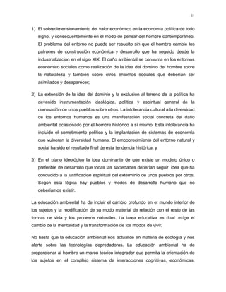 1) El sobredimensionamiento del valor económico en la economía política de todo
signo, y consecuentemente en el modo de pensar del hombre contemporáneo.
El problema del entorno no puede ser resuelto sin que el hombre cambie los
patrones de construcción económica y desarrollo que ha seguido desde la
industrialización en el siglo XIX. El daño ambiental se consuma en los entornos
económico sociales como realización de la idea del dominio del hombre sobre
la naturaleza y también sobre otros entornos sociales que deberían ser
asimilados y desaparecer;
2) La extensión de la idea del dominio y la exclusión al terreno de la política ha
devenido instrumentación ideológica, política y espiritual general de la
dominación de unos pueblos sobre otros. La intolerancia cultural a la diversidad
de los entornos humanos es una manifestación social concreta del daño
ambiental ocasionado por el hombre histórico a sí mismo. Esta intolerancia ha
incluido el sometimiento político y la implantación de sistemas de economía
que vulneran la diversidad humana. El empobrecimiento del entorno natural y
social ha sido el resultado final de esta tendencia histórica; y
3) En el plano ideológico la idea dominante de que existe un modelo único o
preferible de desarrollo que todas las sociedades deberían seguir, idea que ha
conducido a la justificación espiritual del exterminio de unos pueblos por otros.
Según está lógica hay pueblos y modos de desarrollo humano que no
deberíamos existir.
La educación ambiental ha de incluir el cambio profundo en el mundo interior de
los sujetos y la modificación de su modo material de relación con el resto de las
formas de vida y los procesos naturales. La tarea educativa es dual: exige el
cambio de la mentalidad y la transformación de los modos de vivir.
No basta que la educación ambiental nos actualice en materia de ecología y nos
alerte sobre las tecnologías depredadoras. La educación ambiental ha de
proporcionar al hombre un marco teórico integrador que permita la orientación de
los sujetos en el complejo sistema de interacciones cognitivas, económicas,
11
 