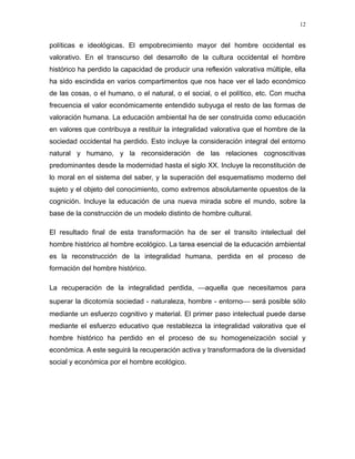 políticas e ideológicas. El empobrecimiento mayor del hombre occidental es
valorativo. En el transcurso del desarrollo de la cultura occidental el hombre
histórico ha perdido la capacidad de producir una reflexión valorativa múltiple, ella
ha sido escindida en varios compartimentos que nos hace ver el lado económico
de las cosas, o el humano, o el natural, o el social, o el político, etc. Con mucha
frecuencia el valor económicamente entendido subyuga el resto de las formas de
valoración humana. La educación ambiental ha de ser construida como educación
en valores que contribuya a restituir la integralidad valorativa que el hombre de la
sociedad occidental ha perdido. Esto incluye la consideración integral del entorno
natural y humano, y la reconsideración de las relaciones cognoscitivas
predominantes desde la modernidad hasta el siglo XX. Incluye la reconstitución de
lo moral en el sistema del saber, y la superación del esquematismo moderno del
sujeto y el objeto del conocimiento, como extremos absolutamente opuestos de la
cognición. Incluye la educación de una nueva mirada sobre el mundo, sobre la
base de la construcción de un modelo distinto de hombre cultural.
El resultado final de esta transformación ha de ser el transito intelectual del
hombre histórico al hombre ecológico. La tarea esencial de la educación ambiental
es la reconstrucción de la integralidad humana, perdida en el proceso de
formación del hombre histórico.
La recuperación de la integralidad perdida, aquella que necesitamos para
superar la dicotomía sociedad - naturaleza, hombre - entorno será posible sólo
mediante un esfuerzo cognitivo y material. El primer paso intelectual puede darse
mediante el esfuerzo educativo que restablezca la integralidad valorativa que el
hombre histórico ha perdido en el proceso de su homogeneización social y
económica. A este seguirá la recuperación activa y transformadora de la diversidad
social y económica por el hombre ecológico.
12
 
