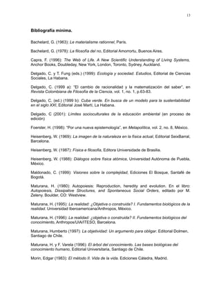 Bibliografía mínima.
Bachelard, G. (1963): Le materialisme rationnel, París.
Bachelard, G. (1978): La filosofía del no, Editorial Amorrortu, Buenos Aires.
Capra, F. (1996): The Web of Life. A New Scientific Understanding of Living Systems,
Anchor Books, Doubleday, New York, London, Toronto, Sydney, Auckland.
Delgado, C. y T. Fung (eds.) (1999): Ecología y sociedad. Estudios, Editorial de Ciencias
Sociales, La Habana.
Delgado, C. (1999 a): “El cambio de racionalidad y la matematización del saber”, en
Revista Colombiana de Filosofía de la Ciencia, vol. 1, no. 1, p.63-83.
Delgado, C. (ed.) (1999 b): Cuba verde. En busca de un modelo para la sustentabilidad
en el siglo XXI, Editorial José Martí, La Habana.
Delgado, C (2001): Límites socioculturales de la educación ambiental (en proceso de
edición)
Foerster, H. (1998): “Por una nueva epistemología”, en Metapolítica, vol. 2, no. 8, México.
Heisenberg, W. (1969): La imagen de la naturaleza en la física actual, Editorial SeixBarral,
Barcelona.
Heisenberg, W. (1987): Física e filosofia, Editora Universidade de Brasilia.
Heisenberg, W. (1988): Diálogos sobre física atómica, Universidad Autónoma de Puebla,
México.
Maldonado, C. (1999): Visiones sobre la complejidad, Ediciones El Bosque, Santafé de
Bogotá.
Maturana, H. (1980): Autopoiesis: Reproduction, heredity and evolution. En el libro:
Autopoiesis, Dissipative Structures, and Spontaneous Social Orders, editado por M.
Zeleny. Boulder, CO: Westview.
Maturana, H. (1995): La realidad: ¿Objetiva o construida? I. Fundamentos biológicos de la
realidad. Universidad Iberoamericana/Anthropos, México.
Maturana, H. (1996): La realidad: ¿objetiva o construida? II. Fundamentos biológicos del
conocimiento, Anthropos/UIA/ITESO, Barcelona.
Maturana, Humberto (1997): La objetividad: Un argumento para obligar. Editorial Dolmen,
Santiago de Chile.
Maturana, H. y F. Varela (1996): El árbol del conocimiento. Las bases biológicas del
conocimiento humano, Editorial Universitaria, Santiago de Chile.
Morin, Edgar (1983): El método II. Vida de la vida. Ediciones Cátedra, Madrid.
13
 