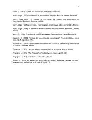 Morin, E. (1984): Ciencia con consciencia, Anthropos, Barcelona.
Morin, Edgar (1990): Introducción al pensamiento complejo. Editorial Gedisa, Barcelona.
Morin, Edgar (1992): El método IV. Las ideas. Su hábitat, sus costumbres, su
organización. Ediciones Cátedra, Madrid.
Morin, Edgar (1993): El método I. Naturaleza de la naturaleza. Ediciones Cátedra, Madrid.
Morin, Edgar (1994): El método III. El conocimiento del conocimiento. Ediciones Cátedra,
Madrid.
Morin, E. (1996): El paradigma perdido. Ensayo de bioantropología, Kairós, Barcelona.
Mosterín, J. (1993). “Límites del conocimiento cosmológico”, Praxis Filosófica, nueva
serie, no. 4, agosto de 1993.
Moulines, C. (1982): Exploraciones metacientíficas. Estructura, desarrollo y contenido de
la ciencia, Alianza UT, Madrid.
Prigogine, I. (1983): La nueva alianza: metamorfosis de la ciencia, Alianza, Madrid.
Prigogine, I. (1989): “The Philosophy of instability”, en Futures, p.396-400.
Prigogine, I. (1997): El fin de las certidumbres, Taurus.
Stiopin, V. (1991): “La concepción activa del conocimiento. Discusión con Igor Alekseev”,
en Cuestiones de filosofía, no.8, Moscú, p.129-131.
14
 