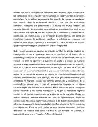 primera vez con la contraposición antinómica entre sujeto y objeto al considerar
las condiciones de observación y la intervención del observador como elementos
constitutivos de la realidad cognoscitiva. No obstante, la ruptura provocada por
este segundo ideal de racionalidad científica no fue total. Se mantuvieron
elementos esenciales del pensamiento y el cuadro del mundo clásicos, en
particular la noción de simplicidad como atributo de la realidad. Es a partir de los
años sesenta del siglo XX que los avances de la cibernética y la computación
electrónica, las matemáticas y la revolución científico-técnica, así como un
importante conjunto de problemas científicos y prácticos no resueltos, --el
ambiental entre ellos--, impulsaron la investigación por los derroteros de ruptura
que hoy agrupamos bajo un denominador común: complejidad.
Debo mencionar que esos cambios en el modo científico de abordar el objeto de
investigación no se acompañaron siempre de cambios en el terreno de la
epistemología filosófica. La epistemología clásica con su distinción exacta de la
verdad y el error, lo objetivo y lo subjetivo, el objeto y el sujeto, se mantuvo
presente en diversas variantes hasta bien entrada la segunda mitad del siglo XX y
tiene en Popper su último representante en ese siglo. Las ideas de ruptura se
expresaron en el pensamiento dialéctico y la escuela historicista que consideraron
ambos la necesidad de reconocer un sujeto del conocimiento histórico-cultural
concreto, contextualizado. Sin embargo, aún estas propuestas epistemológicas
avanzadas no lograron superar los cánones primigenios y dicotómicos de la
epistemología clásica, por lo que el pensamiento complejo se consideró
inicialmente por muchos filósofos sólo como teorías científicas que se distinguían
por su contenido, y los objetos investigados, y no por su naturaleza cognitiva
propia, por el planteo novedoso de los problemas de la cognición. Desde las
teorías científicas emergió entonces una reflexión epistemológica propia de
elevado vuelo filosófico y cosmovisivo, vinculada a los debates científicos en torno
a los nuevos conceptos, la responsabilidad científica, el alcance del conocimiento
y su objetividad. (Entre los participantes en estos debates sobresalen científicos
relevantes de nuestros días como F. Capra, H. von Foerster, M. Gellman, J.
Lovelock, H. Maturana, I. Prigogine, R. Thom, F. Varela.)
3
 
