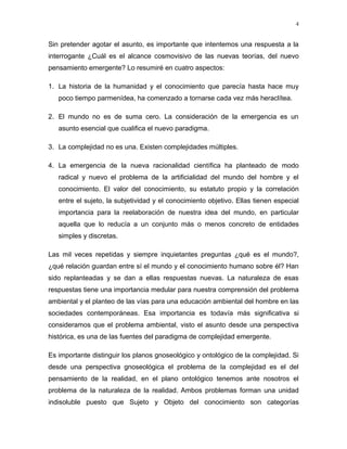 Sin pretender agotar el asunto, es importante que intentemos una respuesta a la
interrogante ¿Cuál es el alcance cosmovisivo de las nuevas teorías, del nuevo
pensamiento emergente? Lo resumiré en cuatro aspectos:
1. La historia de la humanidad y el conocimiento que parecía hasta hace muy
poco tiempo parmenídea, ha comenzado a tornarse cada vez más heraclítea.
2. El mundo no es de suma cero. La consideración de la emergencia es un
asunto esencial que cualifica el nuevo paradigma.
3. La complejidad no es una. Existen complejidades múltiples.
4. La emergencia de la nueva racionalidad científica ha planteado de modo
radical y nuevo el problema de la artificialidad del mundo del hombre y el
conocimiento. El valor del conocimiento, su estatuto propio y la correlación
entre el sujeto, la subjetividad y el conocimiento objetivo. Ellas tienen especial
importancia para la reelaboración de nuestra idea del mundo, en particular
aquella que lo reducía a un conjunto más o menos concreto de entidades
simples y discretas.
Las mil veces repetidas y siempre inquietantes preguntas ¿qué es el mundo?,
¿qué relación guardan entre sí el mundo y el conocimiento humano sobre él? Han
sido replanteadas y se dan a ellas respuestas nuevas. La naturaleza de esas
respuestas tiene una importancia medular para nuestra comprensión del problema
ambiental y el planteo de las vías para una educación ambiental del hombre en las
sociedades contemporáneas. Esa importancia es todavía más significativa si
consideramos que el problema ambiental, visto el asunto desde una perspectiva
histórica, es una de las fuentes del paradigma de complejidad emergente.
Es importante distinguir los planos gnoseológico y ontológico de la complejidad. Si
desde una perspectiva gnoseológica el problema de la complejidad es el del
pensamiento de la realidad, en el plano ontológico tenemos ante nosotros el
problema de la naturaleza de la realidad. Ambos problemas forman una unidad
indisoluble puesto que Sujeto y Objeto del conocimiento son categorías
4
 