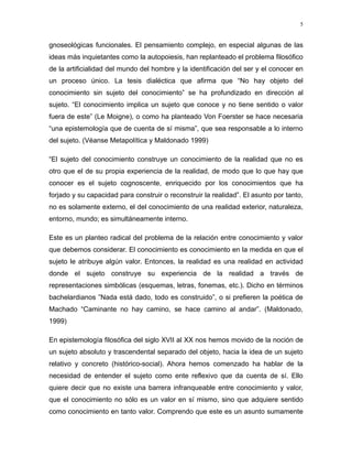 gnoseológicas funcionales. El pensamiento complejo, en especial algunas de las
ideas más inquietantes como la autopoiesis, han replanteado el problema filosófico
de la artificialidad del mundo del hombre y la identificación del ser y el conocer en
un proceso único. La tesis dialéctica que afirma que “No hay objeto del
conocimiento sin sujeto del conocimiento” se ha profundizado en dirección al
sujeto. “El conocimiento implica un sujeto que conoce y no tiene sentido o valor
fuera de este” (Le Moigne), o como ha planteado Von Foerster se hace necesaria
“una epistemología que de cuenta de sí misma”, que sea responsable a lo interno
del sujeto. (Véanse Metapolítica y Maldonado 1999)
“El sujeto del conocimiento construye un conocimiento de la realidad que no es
otro que el de su propia experiencia de la realidad, de modo que lo que hay que
conocer es el sujeto cognoscente, enriquecido por los conocimientos que ha
forjado y su capacidad para construir o reconstruir la realidad”. El asunto por tanto,
no es solamente externo, el del conocimiento de una realidad exterior, naturaleza,
entorno, mundo; es simultáneamente interno.
Este es un planteo radical del problema de la relación entre conocimiento y valor
que debemos considerar. El conocimiento es conocimiento en la medida en que el
sujeto le atribuye algún valor. Entonces, la realidad es una realidad en actividad
donde el sujeto construye su experiencia de la realidad a través de
representaciones simbólicas (esquemas, letras, fonemas, etc.). Dicho en términos
bachelardianos ”Nada está dado, todo es construido”, o si prefieren la poética de
Machado “Caminante no hay camino, se hace camino al andar”. (Maldonado,
1999)
En epistemología filosófica del siglo XVII al XX nos hemos movido de la noción de
un sujeto absoluto y trascendental separado del objeto, hacia la idea de un sujeto
relativo y concreto (histórico-social). Ahora hemos comenzado ha hablar de la
necesidad de entender el sujeto como ente reflexivo que da cuenta de sí. Ello
quiere decir que no existe una barrera infranqueable entre conocimiento y valor,
que el conocimiento no sólo es un valor en sí mismo, sino que adquiere sentido
como conocimiento en tanto valor. Comprendo que este es un asunto sumamente
5
 