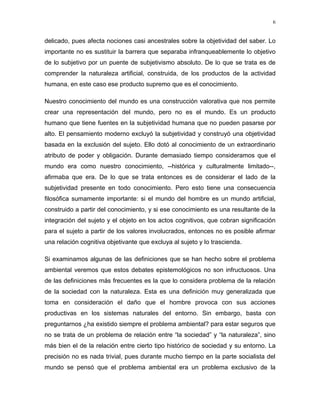 delicado, pues afecta nociones casi ancestrales sobre la objetividad del saber. Lo
importante no es sustituir la barrera que separaba infranqueablemente lo objetivo
de lo subjetivo por un puente de subjetivismo absoluto. De lo que se trata es de
comprender la naturaleza artificial, construida, de los productos de la actividad
humana, en este caso ese producto supremo que es el conocimiento.
Nuestro conocimiento del mundo es una construcción valorativa que nos permite
crear una representación del mundo, pero no es el mundo. Es un producto
humano que tiene fuentes en la subjetividad humana que no pueden pasarse por
alto. El pensamiento moderno excluyó la subjetividad y construyó una objetividad
basada en la exclusión del sujeto. Ello dotó al conocimiento de un extraordinario
atributo de poder y obligación. Durante demasiado tiempo consideramos que el
mundo era como nuestro conocimiento, --histórica y culturalmente limitado--,
afirmaba que era. De lo que se trata entonces es de considerar el lado de la
subjetividad presente en todo conocimiento. Pero esto tiene una consecuencia
filosófica sumamente importante: si el mundo del hombre es un mundo artificial,
construido a partir del conocimiento, y si ese conocimiento es una resultante de la
integración del sujeto y el objeto en los actos cognitivos, que cobran significación
para el sujeto a partir de los valores involucrados, entonces no es posible afirmar
una relación cognitiva objetivante que excluya al sujeto y lo trascienda.
Si examinamos algunas de las definiciones que se han hecho sobre el problema
ambiental veremos que estos debates epistemológicos no son infructuosos. Una
de las definiciones más frecuentes es la que lo considera problema de la relación
de la sociedad con la naturaleza. Esta es una definición muy generalizada que
toma en consideración el daño que el hombre provoca con sus acciones
productivas en los sistemas naturales del entorno. Sin embargo, basta con
preguntarnos ¿ha existido siempre el problema ambiental? para estar seguros que
no se trata de un problema de relación entre “la sociedad” y “la naturaleza”, sino
más bien el de la relación entre cierto tipo histórico de sociedad y su entorno. La
precisión no es nada trivial, pues durante mucho tiempo en la parte socialista del
mundo se pensó que el problema ambiental era un problema exclusivo de la
6
 