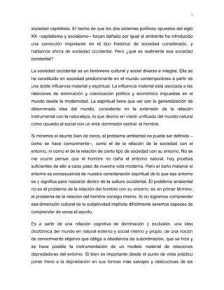sociedad capitalista. El hecho de que los dos sistemas políticos opuestos del siglo
XX –capitalismo y socialismo-- hayan dañado por igual el ambiente ha introducido
una corrección importante en el tipo histórico de sociedad considerado, y
hablamos ahora de sociedad occidental. Pero ¿qué es realmente esa sociedad
occidental?
La sociedad occidental es un fenómeno cultural y social diverso e integral. Ella se
ha constituido en sociedad predominante en el mundo contemporáneo a partir de
una doble influencia material y espiritual. La influencia material está asociada a las
relaciones de dominación y colonización política y económica impuestas en el
mundo desde la modernidad. La espiritual tiene que ver con la generalización de
determinada idea del mundo, consistente en la extensión de la relación
instrumental con la naturaleza, lo que devino en visión unificada del mundo natural
como opuesto al social con un ente dominador central: el hombre.
Si miramos el asunto bien de cerca, el problema ambiental no puede ser definido –
como se hace comúnmente--, como el de la relación de la sociedad con el
entorno, ni como el de la relación de cierto tipo de sociedad con su entorno. No se
me ocurre pensar que el hombre no daña el entorno natural, hay pruebas
suficientes de ello a cada paso de nuestra vida moderna. Pero el daño material al
entorno es consecuencia de nuestra consideración espiritual de lo que ese entorno
es y significa para nosotros dentro de la cultura occidental. El problema ambiental
no es el problema de la relación del hombre con su entorno: es en primer término,
el problema de la relación del hombre consigo mismo. Si no logramos comprender
esa dimensión cultural de la subjetividad implícita difícilmente seremos capaces de
comprender de veras el asunto.
Es a partir de una relación cognitiva de dominación y exclusión, una idea
dicotómica del mundo en natural externo y social interno y propio, de una noción
de conocimiento objetivo que obliga a obediencia de subordinación, que se hizo y
se hace posible la instrumentación de un modelo material de relaciones
depredadoras del entorno. Si bien es importante desde el punto de vista práctico
poner freno a la depredación en sus formas más salvajes y destructivas de las
7
 