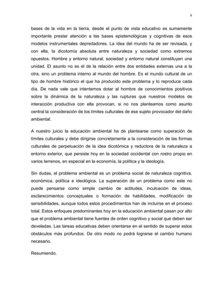 bases de la vida en la tierra, desde el punto de vista educativo es sumamente
importante prestar atención a las bases epistemológicas y cognitivas de esos
modelos instrumentales depredadores. La idea del mundo ha de ser revisada, y
con ella, la dicotomía absoluta entre naturaleza y sociedad como extremos
opuestos. Hombre y entorno natural, sociedad y entorno natural constituyen una
unidad. El asunto no es el de la relación entre dos entidades externas una a la
otra, sino un problema interno al mundo del hombre. Es el mundo cultural de un
tipo de hombre histórico el que ha producido este problema y lo reproduce cada
día. De nada vale que intentemos dotar al hombre de conocimientos positivos
sobre la dinámica de la naturaleza y las rupturas que nuestros modelos de
interacción productiva con ella provocan, si no nos planteamos como asunto
central la consideración de los límites culturales de ese sujeto provocador del daño
ambiental.
A nuestro juicio la educación ambiental ha de plantearse como superación de
límites culturales y debe dirigirse concretamente a la consideración de las formas
culturales de perpetuación de la idea dicotómica y reductora de la naturaleza a
entorno exterior, que persiste hoy en la sociedad occidental con rostro propio en
varios terrenos, en especial en la economía, la política y la ideología.
Sin dudas, el problema ambiental es un problema social de naturaleza cognitiva,
económica, política e ideológica. La superación de un problema como este no
puede pensarse como simple cambio de actitudes, inculcación de ideas,
esclarecimientos conceptuales o formación de habilidades, modificación de
sensibilidades, aunque todos estos procedimientos han de incluirse en el proceso
total. Estos enfoques predominantes hoy en la educación ambiental pasan por alto
que el problema ambiental tiene fuentes de orden cognitivo y social que deben ser
develadas. Las tareas educativas deben orientarse en el sentido de superar estos
obstáculos más profundos. De otro modo no podrá lograrse el cambio humano
necesario.
Resumiendo.
8
 